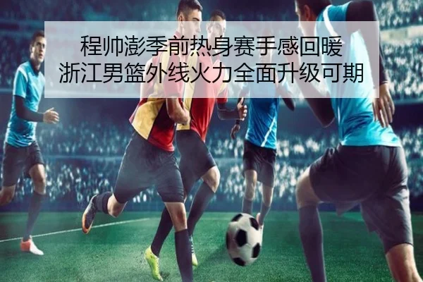 程帅澎季前热身赛手感回暖 浙江男篮外线火力全面升级可期